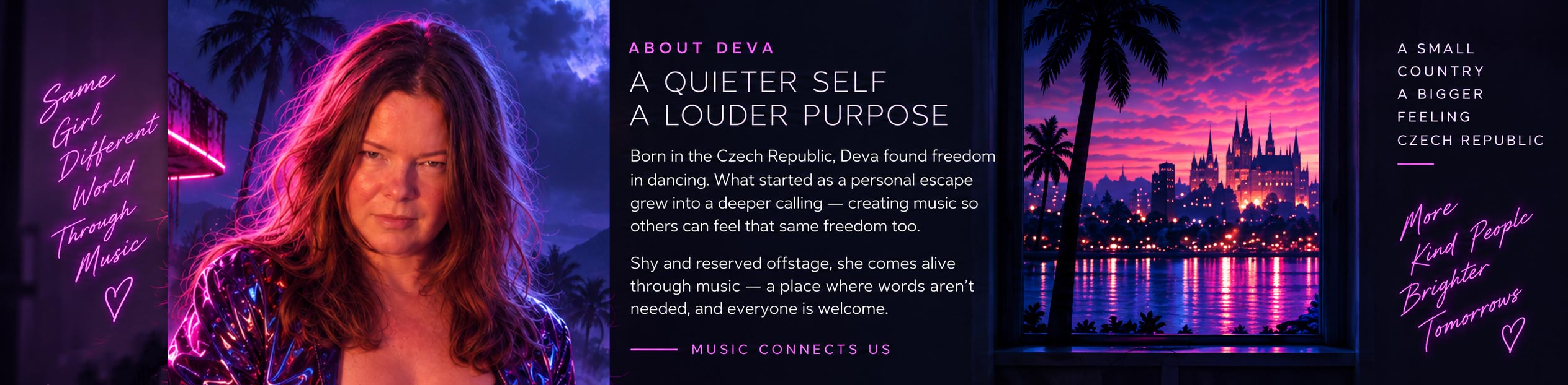 About Deva. A quieter self, a louder purpose. Born in the Czech Republic, Deva found freedom in dancing. What started as a personal escape grew into a deeper calling — creating music so others can feel that same freedom too. Shy and reserved offstage, she comes alive through music — a place where words aren’t needed, and everyone is welcome. Music connects us.